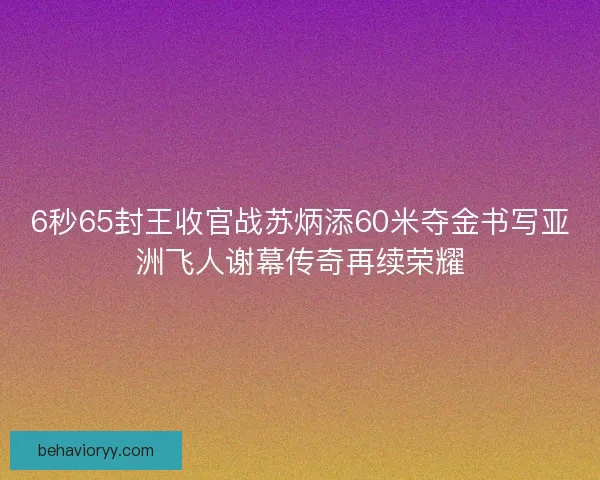 6秒65封王收官战苏炳添60米夺金书写亚洲飞人谢幕传奇再续荣耀