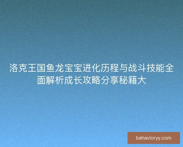 洛克王国鱼龙宝宝进化历程与战斗技能全面解析成长攻略分享秘籍大