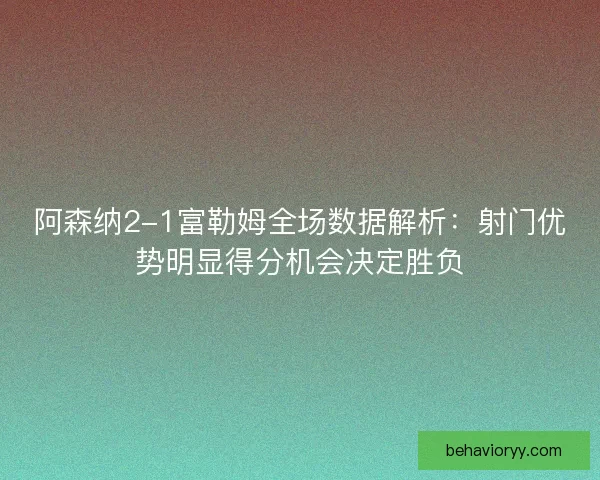 阿森纳2-1富勒姆全场数据解析：射门优势明显得分机会决定胜负