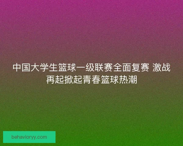 中国大学生篮球一级联赛全面复赛 激战再起掀起青春篮球热潮